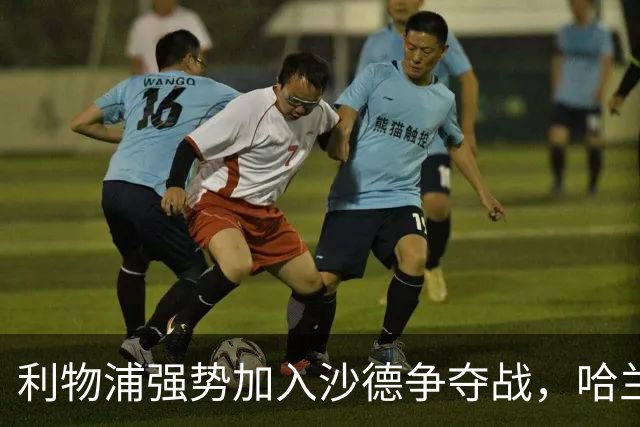 利物浦强势加入沙德争夺战，哈兰德与福登受瞩目